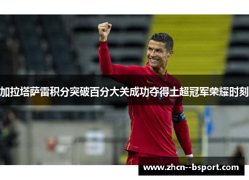 加拉塔萨雷积分突破百分大关成功夺得土超冠军荣耀时刻
